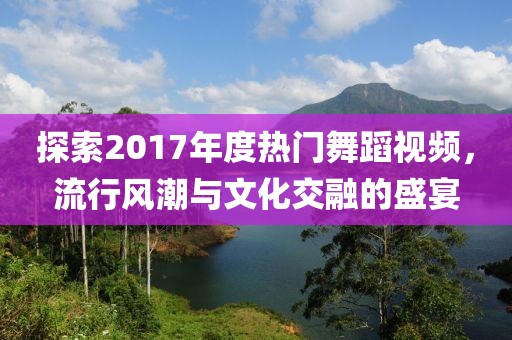 探索2017年度熱門舞蹈視頻，流行風潮與文化交融的盛宴