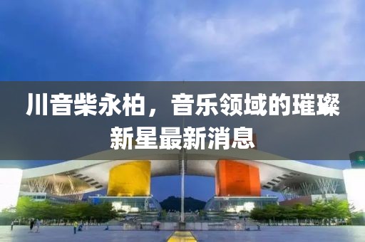 川音柴永柏，音樂領(lǐng)域的璀璨新星最新消息