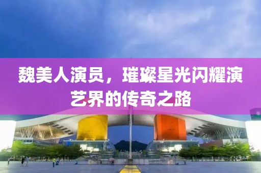 魏美人演員，璀璨星光閃耀演藝界的傳奇之路