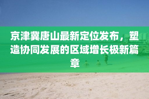 京津冀唐山最新定位發(fā)布，塑造協(xié)同發(fā)展的區(qū)域增長(zhǎng)極新篇章