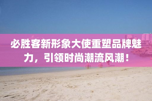 必勝客新形象大使重塑品牌魅力，引領(lǐng)時尚潮流風(fēng)潮！