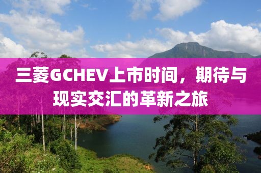 三菱GCHEV上市時(shí)間，期待與現(xiàn)實(shí)交匯的革新之旅