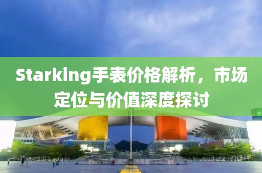 Starking手表價格解析，市場定位與價值深度探討