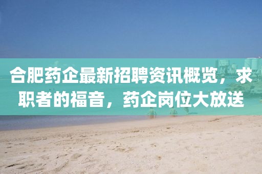 合肥藥企最新招聘資訊概覽，求職者的福音，藥企崗位大放送