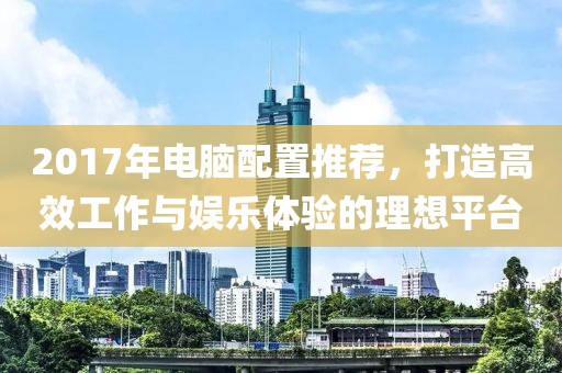 2017年電腦配置推薦，打造高效工作與娛樂體驗(yàn)的理想平臺