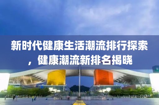 新時代健康生活潮流排行探索，健康潮流新排名揭曉