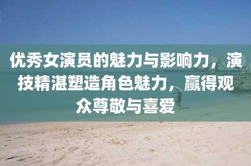 優(yōu)秀女演員的魅力與影響力，演技精湛塑造角色魅力，贏得觀眾尊敬與喜愛