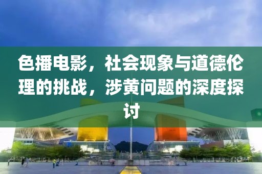 色播電影，社會現(xiàn)象與道德倫理的挑戰(zhàn)，涉黃問題的深度探討