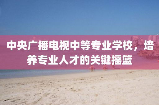 中央廣播電視中等專業(yè)學(xué)校，培養(yǎng)專業(yè)人才的關(guān)鍵搖籃