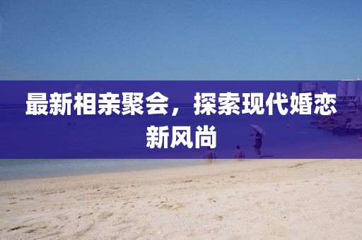 最新相親聚會(huì)，探索現(xiàn)代婚戀新風(fēng)尚